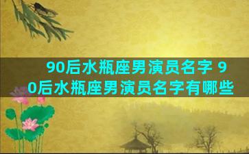 90后水瓶座男演员名字 90后水瓶座男演员名字有哪些